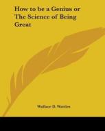 How To Be A Genius Or The Science Of Being Great di Wallace D. Wattles edito da Kessinger Publishing Co