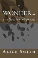 I Wonder...: A Collection of Poems di Alice Smith edito da Createspace