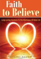 Faith to Believe: Long Lasting Solutions to the Challenges of Daily Life di Robert Brown edito da Createspace