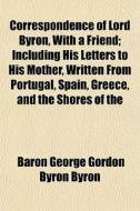 Correspondence Of Lord Byron, With A Friend; Including His Letters To His Mother, Written From Portugal, Spain, Greece, And The Shores Of The di Baron George Gordon Byron Byron edito da General Books Llc