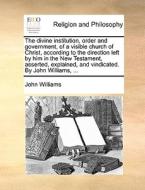 The Divine Institution, Order And Government, Of A Visible Church Of Christ, According To The Direction Left By Him In The New Testament, Asserted, Ex di John Williams edito da Gale Ecco, Print Editions