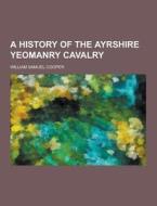 A History Of The Ayrshire Yeomanry Cavalry di William Samuel Cooper edito da Theclassics.us