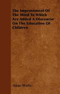 The Improvement Of The Mind To Which Are Added A Discourse On The Education Of Children di Isaac Watts edito da Stearns Press