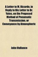 A Letter To M. Ricardo, In Reply To His Letter To Dr. Yates, On The Proposed Method Of Pneumatic Transmission, Or Conveyance By Atmospheric Pressure di John Vallance edito da General Books Llc