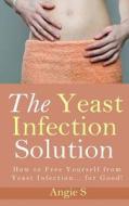 The Yeast Infection Solution: How to Free Yourself from Yeast Infection... for Good! di Angie S edito da Createspace