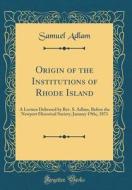 Origin of the Institutions of Rhode Island: A Lecture Delivered by REV. S. Adlam, Before the Newport Historical Society, January 19th;, 1871 (Classic di Samuel Adlam edito da Forgotten Books