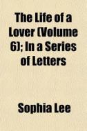 The Life Of A Lover Volume 6 ; In A Ser di Sophia Lee edito da General Books