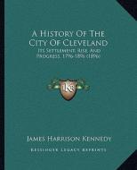 A History of the City of Cleveland: Its Settlement, Rise, and Progress, 1796-1896 (1896) di James Harrison Kennedy edito da Kessinger Publishing