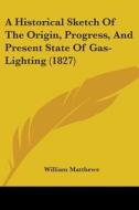 A Historical Sketch Of The Origin, Progress, And Present State Of Gas-lighting (1827) di William Matthews edito da Kessinger Publishing, Llc