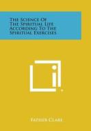 The Science of the Spiritual Life According to the Spiritual Exercises di Father Clare edito da Literary Licensing, LLC