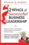 12 Wings of Successful Business Leadership: For Military Leaders, Marketplace Professionals, and Ministry Minded Women Who Desire to Soar and Cultivat di Sharon R. Harris edito da Createspace Independent Publishing Platform