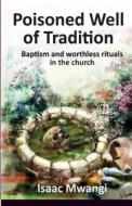 Poisoned Well of Tradition: Baptism and Worthless Rituals in the Church di Isaac Mwangi edito da Mina Chariots Publishers