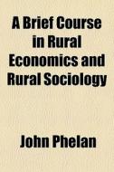 A Brief Course In Rural Economics And Rural Sociology di John Phelan edito da General Books Llc