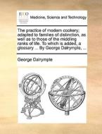 The Practice Of Modern Cookery; Adapted To Families Of Distinction, As Well As To Those Of The Middling Ranks Of Life. To Which Is Added, A Glossary . di George Dalrymple edito da Gale Ecco, Print Editions