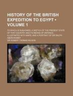 History Of The British Expedition To Egypt (volume 1 ); To Which Is Subjoined, A Sketch Of The Present State Of That Country And Its Means Of Defence. di Sir Robert Thomas Wilson edito da General Books Llc