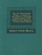 How We Treat Wounds To-Day: A Treatise on the Subject of Antiseptic Surgery Which Can Be Understood by Beginners - Primary Source Edition di Robert Tuttle Morris edito da Nabu Press