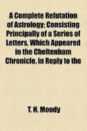 A Complete Refutation Of Astrology; Consisting Principally Of A Series Of Letters, Which Appeared In The Cheltenham Chronicle, In Reply To The di T. H. Moody edito da General Books Llc