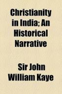 Christianity In India; An Historical Narrative di John William Kaye, Sir John William Kaye edito da General Books Llc