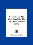 A Memoir on the Water Supply of the City of San Francisco (1879) di William Jarvis McAlpine edito da Kessinger Publishing
