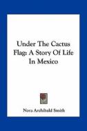 Under the Cactus Flag: A Story of Life in Mexico di Nora Archibald Smith edito da Kessinger Publishing
