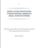 Supply Chain Innovation: Strengthening America's Small Manufacturers di The Executive Office of the President, U. S. Department of Commerce edito da Createspace