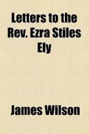 Letters To The Rev. Ezra Stiles Ely di James Wilson edito da General Books Llc