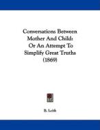 Conversations Between Mother and Child: Or an Attempt to Simplify Great Truths (1869) di B. Leith edito da Kessinger Publishing