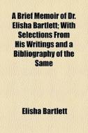A Brief Memoir Of Dr. Elisha Bartlett; With Selections From His Writings And A Bibliography Of The Same di Elisha Bartlett edito da General Books Llc