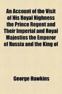 An Account Of The Visit Of His Royal Highness The Prince Regent And Their Imperial And Royal Majesties The Emperor Of Russia And The King Of di George Hawkins edito da General Books Llc