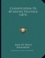Classification de 40 Savons Vegetaux (1875) di Jean De Waele Bernardin edito da Kessinger Publishing