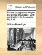 Private Thoughts On Religion. By Bishop Beveridge. With Applications To The Reader. By S. B. di William Beveridge edito da Gale Ecco, Print Editions