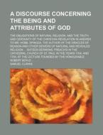 A   Discourse Concerning the Being and Attributes of God; The Obligations of Natural Religion, and the Truth and Certainty of the Christian Revelation di Samuel Clarke edito da Rarebooksclub.com