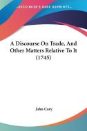 A Discourse On Trade, And Other Matters Relative To It (1745) di John Cary edito da Kessinger Publishing Co