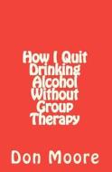 How I Quit Drinking Alcohol Without Group Therapy di Don Moore edito da Createspace Independent Publishing Platform