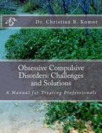 Obsessive Compulsive Disorders: Challenges and Solutions: A Manual for Treating Professionals di Christian R. Komor, Dr Christian R. Komor edito da Createspace