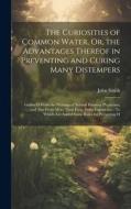 The Curiosities of Common Water, Or, the Advantages Thereof in Preventing and Curing Many Distempers: Gather'D From the Writings of Several Eminent Ph di John Smith edito da LEGARE STREET PR