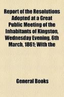 Report Of The Resolutions Adopted At A Great Public Meeting Of The Inhabitants Of Kingston, Wednesday Evening, 6th March, 1861; With The di Books Group edito da General Books Llc