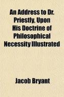 An Address To Dr. Priestly, Upon His Doctrine Of Philosophical Necessity Illustrated di Jacob Bryant edito da General Books Llc