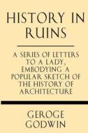 History in Ruins: A Series of Letters to a Lady, Embodying a Popular Sketch of the History of Architecture di George Godwin edito da Windham Press