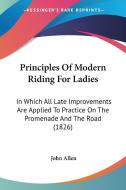 Principles of Modern Riding for Ladies: In Which All Late Improvements Are Applied to Practice on the Promenade and the Road (1826) di John Allen edito da Kessinger Publishing