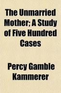 The Unmarried Mother; A Study Of Five Hundred Cases di Percy Gamble Kammerer edito da General Books Llc