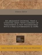 An Argument Shewing, That A Standing Army, With Consent Of Parliament, Is Not Inconsistent With A Free Government, & (1698) di Daniel Defoe edito da Eebo Editions, Proquest