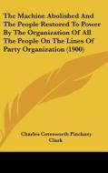 The Machine Abolished and the People Restored to Power by the Organization of All the People on the Lines of Party Organization (1900) di Charles Cotesworth Pinckney Clark edito da Kessinger Publishing