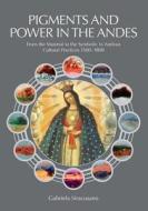 Pigments and Power in the Andes: From the Material to the Symbolic in Andean Cultural Practices 1500-1800 di Gabriela Siracusano edito da Archetype Publications