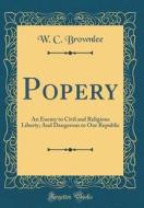 Popery: An Enemy to Civil and Religious Liberty; And Dangerous to Our Republic (Classic Reprint) di W. C. Brownlee edito da Forgotten Books