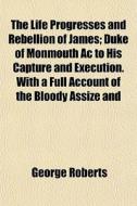 The Life Progresses and Rebellion of James, 2; Duke of Monmouth AC to His Capture and Execution. with a Full Account of the Bloody Assize and Copious di George Roberts edito da Rarebooksclub.com