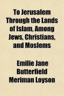 To Jerusalem Through The Lands Of Islam, di Emilie Jane Butterfield Meriman Loyson edito da General Books
