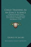 Child Training as an Exact Science: A Treatise Based Upon the Principles of Modern Psychology, Normal and Abnormal (1914) di George W. Jacoby edito da Kessinger Publishing