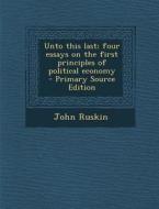 Unto This Last; Four Essays on the First Principles of Political Economy - Primary Source Edition di John Ruskin edito da Nabu Press