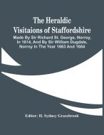 The Heraldic Visitaions Of Staffordshire; Made By Sir Richard St. George, Norroy, In 1614, And By Sir William Dugdale, Norroy In The Year 1663 And 166 di H SYDNEY GRAZEBROOK edito da Alpha Editions